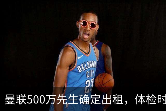 曼联500万先生确定出租，体检时间已定！世界杯国脚即将回归备战
